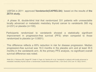 USFDA in 2011 approved Vandetanib(CAPRELSA) based on the results of the
ZETA study.
A phase III, double-blind trial that randomized 331 patients with unresectable
locally advanced or metastatic medullary thyroid cancer to vandetanib 300 mg
(n=231) or placebo (n=100).
Participants randomized to vandetanib showed a statistically significant
improvement in progression-free survival (PFS) when compared to those
randomized to placebo (p< 0.0001).
This difference reflects a 65% reduction in risk for disease progression. Median
progression-free survival was 19.3 months in the placebo arm and at least 30.5
months in the vandetanib arm. At the primary PFS analysis, no significant overall
survival difference was noted.
Wells SA Jr, Robinson BG, Gagel RF, Dralle H, Fagin JA, Santoro M, et al. Vandetanib in patients with locally advanced or
metastatic medullary thyroid cancer: a randomized, double-blind phase III trial. J Clin Oncol. 2012 Jan 10. 30(2):134-41.
 