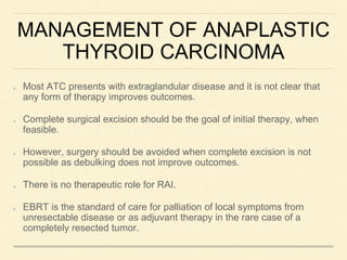 MANAGEMENT OF ANAPLASTIC
THYROID CARCINOMA
Most ATC presents with extraglandular disease and it is not clear that
any form of therapy improves outcomes.
Complete surgical excision should be the goal of initial therapy, when
feasible.
However, surgery should be avoided when complete excision is not
possible as debulking does not improve outcomes.
There is no therapeutic role for RAI.
EBRT is the standard of care for palliation of local symptoms from
unresectable disease or as adjuvant therapy in the rare case of a
completely resected tumor.
 