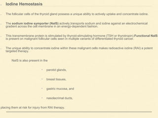 Iodine Hemostasis
The follicular cells of the thyroid gland possess a unique ability to actively uptake and concentrate iodine.
The sodium iodine symporter (NaIS) actively transports sodium and iodine against an electrochemical
gradient across the cell membrane in an energy-dependent fashion.
This transmembrane protein is stimulated by thyroid-stimulating hormone (TSH or thyrotropin).Functional NaIS
is present on malignant follicular cells seen in multiple variants of differentiated thyroid cancer.
The unique ability to concentrate iodine within these malignant cells makes radioactive iodine (RAI) a potent
targeted therapy.
NaIS is also present in the
• parotid glands,
• breast tissues,
• gastric mucosa, and
• nasolacrimal ducts,
placing them at risk for injury from RAI therapy.
 