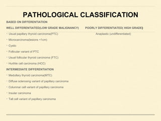 PATHOLOGICAL CLASSIFICATION
BASED ON DIFFERENTIATION
WELL DIFFERENTIATED(LOW GRADE MALIGNANCY) POORLY DIFFERENTIATED( HIGH GRADE)
• Usual papillary thyroid carcinoma(PTC) Anaplastic (undifferentiated)
• Microcarcinoma(lesions <1cm)
• Cystic
• Follicular variant of PTC
• Usual follicular thyroid carcinoma (FTC)
• Hurthle cell carcinoma (HCC)
INTERMEDIATE DIFFERENTIATION
• Medullary thyroid carcinoma(MTC)
• Diffuse sclerosing variant of papillary carcinoma
• Columnar cell variant of papillary carcinoma
• Insular carcinoma
• Tall cell variant of papillary carcinoma
 