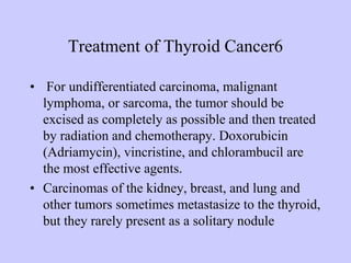 Treatment of Thyroid Cancer6
• For undifferentiated carcinoma, malignant
lymphoma, or sarcoma, the tumor should be
excised as completely as possible and then treated
by radiation and chemotherapy. Doxorubicin
(Adriamycin), vincristine, and chlorambucil are
the most effective agents.
• Carcinomas of the kidney, breast, and lung and
other tumors sometimes metastasize to the thyroid,
but they rarely present as a solitary nodule
 