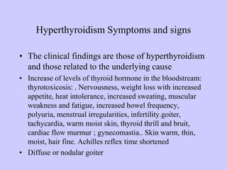 Hyperthyroidism Symptoms and signs
• The clinical findings are those of hyperthyroidism
and those related to the underlying cause
• Increase of levels of thyroid hormone in the bloodstream:
thyrotoxicosis: . Nervousness, weight loss with increased
appetite, heat intolerance, increased sweating, muscular
weakness and fatigue, increased howel frequency,
polyuria, menstrual irregularities, infertility.goiter,
tachycardia, warm moist skin, thyroid thrill and bruit,
cardiac flow murmur ; gynecomastia.. Skin warm, thin,
moist, hair fine. Achilles reflex time shortened
• Diffuse or nodular goiter
 