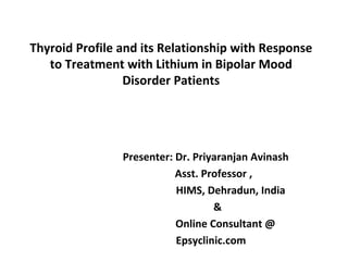Thyroid Profile and its Relationship with Response
to Treatment with Lithium in Bipolar Mood
Disorder Patients
                      Presenter: Dr. Priyaranjan Avinash
Asst. Professor ,
HIMS, Dehradun, India
&
Online Consultant @
Epsyclinic.com
 