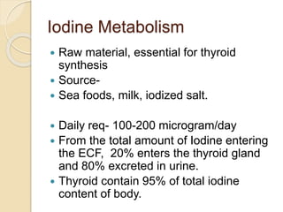 Iodine Metabolism
 Raw material, essential for thyroid
synthesis
 Source-
 Sea foods, milk, iodized salt.
 Daily req- ...