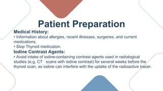 Patient Preparation
Medical History:
• Information about allergies, recent illnesses, surgeries, and current
medications.
• Stop Thyroid medication.
Iodine Contrast Agents:
• Avoid intake of iodine-containing contrast agents used in radiological
studies (e.g, CT scans with iodine contrast) for several weeks before the
thyroid scan, as iodine can interfere with the uptake of the radioactive tracer.
 