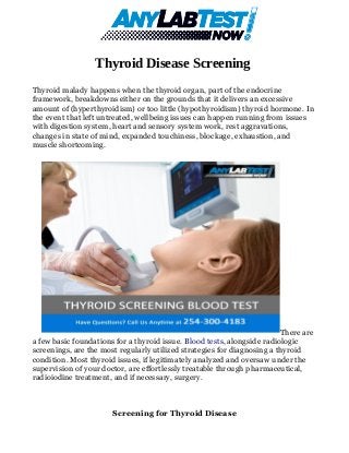 Thyroid Disease Screening
Thyroid malady happens when the thyroid organ, part of the endocrine
framework, breakdowns either on the grounds that it delivers an excessive
amount of (hyperthyroidism) or too little (hypothyroidism) thyroid hormone. In
the event that left untreated, wellbeing issues can happen running from issues
with digestion system, heart and sensory system work, rest aggravations,
changes in state of mind, expanded touchiness, blockage, exhaustion, and
muscle shortcoming.
There are
a few basic foundations for a thyroid issue. Blood tests, alongside radiologic
screenings, are the most regularly utilized strategies for diagnosing a thyroid
condition. Most thyroid issues, if legitimately analyzed and oversaw under the
supervision of your doctor, are effortlessly treatable through pharmaceutical,
radioiodine treatment, and if necessary, surgery.
Screening for Thyroid Disease
 