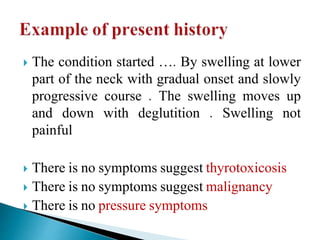  The condition started …. By swelling at lower
part of the neck with gradual onset and slowly
progressive course . The swelling moves up
and down with deglutition . Swelling not
painful
 There is no symptoms suggest thyrotoxicosis
 There is no symptoms suggest malignancy
 There is no pressure symptoms
 