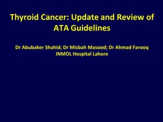 Thyroid Cancer: Update and Review of
ATA Guidelines
Dr Abubaker Shahid; Dr Misbah Masood; Dr Ahmad Farooq
INMOL Hospital Lahore
 