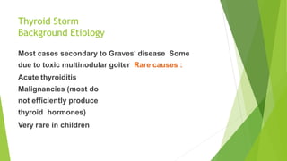 Thyroid Storm
Background Etiology
Most cases secondary to Graves' disease Some
due to toxic multinodular goiter Rare causes :
Acute thyroiditis
Malignancies (most do
not efficiently produce
thyroid hormones)
Very rare in children
 