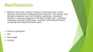 Manifestation
 Patients may have a known history of thyrotoxicosis. In the
absence of previously diagnosed thyrotoxicosis, the history may
include symptoms such as irritability, agitation, emotional
liability, a voracious appetite with poor weight gain, excessive
sweating and heat intolerance, and poor school performance
caused by decreased attention span.
 General symptoms
 GIT
 Neurologic
 Cardiac
 