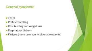 General symptoms
 Fever
 Profuse sweating
 Poor feeding and weight loss
 Respiratory distress
 Fatigue (more common in older adolescents)
 