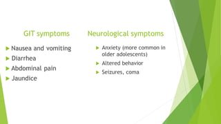 GIT symptoms
 Nausea and vomiting
 Diarrhea
 Abdominal pain
 Jaundice
Neurological symptoms
 Anxiety (more common in
older adolescents)
 Altered behavior
 Seizures, coma
 