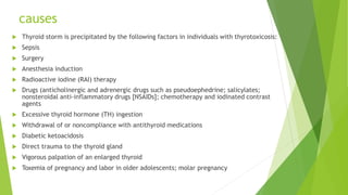 causes
 Thyroid storm is precipitated by the following factors in individuals with thyrotoxicosis:
 Sepsis
 Surgery
 Anesthesia induction
 Radioactive iodine (RAI) therapy
 Drugs (anticholinergic and adrenergic drugs such as pseudoephedrine; salicylates;
nonsteroidal anti-inflammatory drugs [NSAIDs]; chemotherapy and iodinated contrast
agents
 Excessive thyroid hormone (TH) ingestion
 Withdrawal of or noncompliance with antithyroid medications
 Diabetic ketoacidosis
 Direct trauma to the thyroid gland
 Vigorous palpation of an enlarged thyroid
 Toxemia of pregnancy and labor in older adolescents; molar pregnancy
 