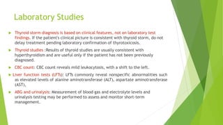 Laboratory Studies
 Thyroid storm diagnosis is based on clinical features, not on laboratory test
findings. If the patient's clinical picture is consistent with thyroid storm, do not
delay treatment pending laboratory confirmation of thyrotoxicosis.
 Thyroid studies :Results of thyroid studies are usually consistent with
hyperthyroidism and are useful only if the patient has not been previously
diagnosed.
 CBC count: CBC count reveals mild leukocytosis, with a shift to the left.
 Liver function tests (LFTs): LFTs commonly reveal nonspecific abnormalities such
as elevated levels of alanine aminotransferase (ALT), aspartate aminotransferase
(AST),
 ABG and urinalysis: Measurement of blood gas and electrolyte levels and
urinalysis testing may be performed to assess and monitor short-term
management.
 