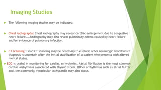 Imaging Studies
 The following imaging studies may be indicated:
 Chest radiography: Chest radiography may reveal cardiac enlargement due to congestive
heart failure……Radiography may also reveal pulmonary edema caused by heart failure
and/or evidence of pulmonary infection.
 CT scanning: Head CT scanning may be necessary to exclude other neurologic conditions if
diagnosis is uncertain after the initial stabilization of a patient who presents with altered
mental status.
 ECG is useful in monitoring for cardiac arrhythmias. Atrial fibrillation is the most common
cardiac arrhythmia associated with thyroid storm. Other arrhythmias such as atrial flutter
and, less commonly, ventricular tachycardia may also occur.
 
