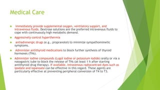 Medical Care
 immediately provide supplemental oxygen, ventilatory support, and
intravenous fluids. Dextrose solutions are the preferred intravenous fluids to
cope with continuously high metabolic demand.
 Aggressively control hyperthermia
 antiadrenergic drugs (e.g., propranolol) to minimize sympathomimetic
symptoms.
 Administer antithyroid medications to block further synthesis of thyroid
hormones (THs).
 Administer iodine compounds (Lugol iodine or potassium iodide) orally or via a
nasogastric tube to block the release of THs (at least 1 h after starting
antithyroid drug therapy). If available, intravenous radiocontrast dyes such as
ipodate and iopanoate can be effective in this regard. These agents are
particularly effective at preventing peripheral conversion of T4 to T3.
 
