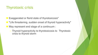 Thyrotoxic crisis
 Exaggerated or florid state of thyrotoxicosis"
 "Life threatening, sudden onset of thyroid hyperactivity"
 May represent end stage of a continuum :
– Thyroid hyperactivity to thyrotoxicosis to Thyrotoxic
crisis to thyroid storm
 