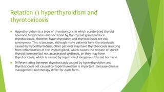 Relation () hyperthyroidism and
thyrotoxicosis
 Hyperthyroidism is a type of thyrotoxicosis in which accelerated thyroid
hormone biosynthesis and secretion by the thyroid gland produce
thyrotoxicosis. However, hyperthyroidism and thyrotoxicosis are not
synonymous This is because, although many patients have thyrotoxicosis
caused by hyperthyroidism, other patients may have thyrotoxicosis resulting
from inflammation of the thyroid gland, which causes the release of stored
thyroid hormone but not accelerated synthesis, or they may have
thyrotoxicosis, which is caused by ingestion of exogenous thyroid hormone.
 Differentiating between thyrotoxicosis caused by hyperthyroidism and
thyrotoxicosis not caused by hyperthyroidism is important, because disease
management and therapy differ for each form.
 