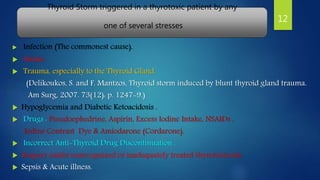 Thyroid Storm triggered in a thyrotoxic patient by any
one of several stresses
 Infection (The commonest cause).
 Stroke.
 Trauma, especially to the Thyroid Gland.
(Delikoukos, S. and F. Mantzos, Thyroid storm induced by blunt thyroid gland trauma.
Am Surg, 2007. 73(12): p. 1247-9.)
 Hypoglycemia and Diabetic Ketoacidosis .
 Drugs : Pseudoephedrine, Aspirin, Excess Iodine Intake, NSAIDs ,
Iodine Contrast Dye & Amiodarone (Cordarone).
 Incorrect Anti-Thyroid Drug Discontinuation .
 Surgery under unrecognized or inadequately treated thyrotoxicosis.
 Sepsis & Acute illness.
12
 