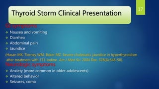 Thyroid Storm Clinical Presentation
GI symptoms
 Nausea and vomiting
 Diarrhea
 Abdominal pain
 Jaundice
(Hasan MK, Tierney WM, Baker MZ. Severe cholestatic jaundice in hyperthyroidism
after treatment with 131-iodine. Am J Med Sci. 2004 Dec. 328(6):348-50).
Neurologic symptoms
 Anxiety (more common in older adolescents)
 Altered behavior
 Seizures, coma
17
 
