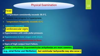 Physical Examination
 Fever
 Temperature consistently exceeds 38.5°C.
 Patients may progress to hyperpyrexia.
 Temperature frequently exceeds 41°C.
 Excessive sweating.
 Cardiovascular signs
o Hypertension with wide pulse pressure.
o Hypotension in later stages with shock.
o Tachycardia disproportionate to fever.
o Signs of high-output heart failure.
o Cardiac arrhythmia (Supraventricular arrhythmias are more common,
[e.g., atrial flutter and fibrillation] , but ventricular tachycardia may also occur.)
18
 