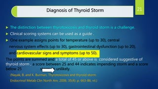 Diagnosis of Thyroid Storm
 The distinction between thyrotoxicosis and thyroid storm is a challenge.
 Clinical scoring systems can be used as a guide .
 One example assigns points for temperature (up to 30), central
nervous system effects (up to 30), gastrointestinal dysfunction (up to 20),
and cardiovascular signs and symptoms (up to 50).
The points are summed and a total of 45 or above is considered suggestive of
thyroid storm , a score between 25 and 44 indicates impending storm and a score
below 25 storm is unlikely.
(Nayak, B. and K. Burman, Thyrotoxicosis and thyroid storm.
Endocrinol Metab Clin North Am, 2006. 35(4): p. 663-86, vii.)
21
 