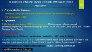 The diagnostic criteria for thyroid storm (TS) of the Japan Thyroid
Association
 Prerequisite for diagnosis
Presence of thyrotoxicosis with elevated levels of free triiodothyronine (FT3)
or free thyroxine (FT4).
 Symptoms
1. Central nervous system (CNS) manifestations: Restlessness, delirium, mental
aberration/psychosis, somnolence/lethargy, coma ( ≥1 on the Japan Coma Scale or ≤14 on the
Glasgow Coma Scale).
2. Fever : ≥ 38˚C.
3. Tachycardia : ≥ 130 beats per minute or heart rate ≥ 130 in atrial fibrillation.
4. Congestive heart failure (CHF) : Pulmonary edema, moist rales over more than half of the
lung field, cardiogenic shock, or Class IV by the New York Heart Association (NYHA) .
5. Gastrointestinal (GI)/hepatic manifestations : nausea , vomiting, diarrhea, or
a total bilirubin level ≥ 3.0 mg/dl.
25
 
