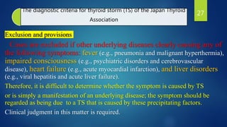 The diagnostic criteria for thyroid storm (TS) of the Japan Thyroid
Association
Exclusion and provisions
Cases are excluded if other underlying diseases clearly causing any of
the following symptoms: fever (e.g., pneumonia and malignant hyperthermia),
impaired consciousness (e.g., psychiatric disorders and cerebrovascular
disease), heart failure (e.g., acute myocardial infarction), and liver disorders
(e.g., viral hepatitis and acute liver failure).
Therefore, it is difficult to determine whether the symptom is caused by TS
or is simply a manifestation of an underlying disease; the symptom should be
regarded as being due to a TS that is caused by these precipitating factors.
Clinical judgment in this matter is required.
27
 