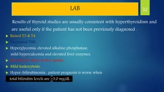 LAB
Results of thyroid studies are usually consistent with hyperthyroidism and
are useful only if the patient has not been previously diagnosed .
 Raised T3 & T4.
 Decreased TSH.
 Hyperglycemia, elevated alkaline phosphatase,
mild hypercalcemia and elevated liver enzymes.
 Elevated 24-hour iodine uptake.
 Mild leukocytosis.
 Hyper-bilirubinemia : patient prognosis is worse when
total bilirubin levels are ≥3.0 mg/dL .
32
 