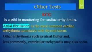 Other Tests
ECG
Is useful in monitoring for cardiac arrhythmias.
Atrial fibrillation is the most common cardiac
arrhythmia associated with thyroid storm.
Other arrhythmias such as atrial flutter and,
less commonly, ventricular tachycardia may also occur.
34
 