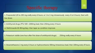 Specific therapy
1. Propranolol (20 to 200 mg orally every 6 hours, or 1 to 3 mg intravenously every 4 to 6 hours), Start with
low doses
2. Antithyroid drugs (PTU 500 –1000mg load, then 250mg every 4 hours
or Methimazole 60-80mg/day), then taper as condition improves
3. Potassium iodide (one hour after first dose of antithyroid drugs): 250mg orally every 6 hours
4. Dexamethasone 2 mg every 6 hours or hydrocortisone 300mg intravenous load, then 100mg every 8 hours.
38
 