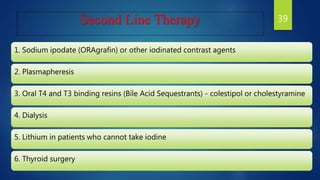 Second Line Therapy
1. Sodium ipodate (ORAgrafin) or other iodinated contrast agents
2. Plasmapheresis
3. Oral T4 and T3 binding resins (Bile Acid Sequestrants) - colestipol or cholestyramine
4. Dialysis
5. Lithium in patients who cannot take iodine
6. Thyroid surgery
39
 