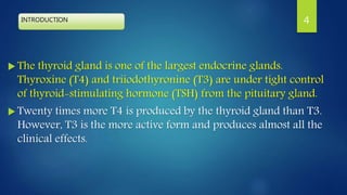INTRODUCTION
 The thyroid gland is one of the largest endocrine glands.
Thyroxine (T4) and triiodothyronine (T3) are under tight control
of thyroid-stimulating hormone (TSH) from the pituitary gland.
 Twenty times more T4 is produced by the thyroid gland than T3.
However, T3 is the more active form and produces almost all the
clinical effects.
4
 