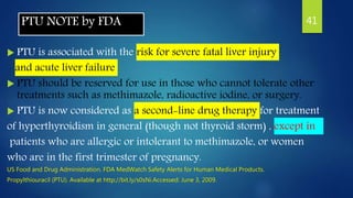 PTU NOTE by FDA
 PTU is associated with the risk for severe fatal liver injury
and acute liver failure
 PTU should be reserved for use in those who cannot tolerate other
treatments such as methimazole, radioactive iodine, or surgery.
 PTU is now considered as a second-line drug therapy for treatment
of hyperthyroidism in general (though not thyroid storm) , except in
patients who are allergic or intolerant to methimazole, or women
who are in the first trimester of pregnancy.
US Food and Drug Administration. FDA MedWatch Safety Alerts for Human Medical Products.
Propylthiouracil (PTU). Available at http://bit.ly/s0sNi.Accessed: June 3, 2009.
41
 