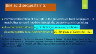 Bile acid sequestarnts
 Prevent reabsorption of free THs in the gut (released from conjugated TH
metabolites secreted into bile through the enterohepatic circulation).
 A recommended dose is 4 g of cholestyramine every 6 hours
via a nasogastric tube. Another option is 20-30 g/day of Colestipol-HCl.
De Groot LJ, Bartalena L, De Groot LJ, Chrousos G, Dungan K, Feingold KR, et al. Thyroid Storm. In: De
Groot LJ, Beck-Peccoz P, Chrousos G, Dungan K, Grossman A, Hershman JM, Koch C, McLachlan R, New M,
Rebar R, Singer F, Vinik A, Weickert MO, editors. SourceEndotext [Internet]. South Dartmouth (MA):
MDText.com, Inc. 2000.
42
 