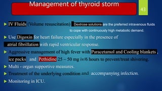 Management of thyroid storm
 IV Fluids (Volume resuscitation) : Dextrose solutions are the preferred intravenous fluids
to cope with continuously high metabolic demand.
 Use Digoxin for heart failure especially in the presence of
atrial fibrillation with rapid ventricular response.
 Aggressive management of high fever with Paracetamol and Cooling blankets ,
ice packs and Pethidine 25 – 50 mg iv/6 hours to prevent/treat shivering.
 Multi - organ supportive measures.
 Treatment of the underlying condition and accompanying infection.
 Monitoring in ICU.
43
 