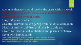 Adequate therapy should resolve the crisis within a week.
$$ The following factors were associated with increased
mortality risk in thyroid storm :
1.Age 60 years or older
2.Central nervous system (CNS) dysfunction at admission
3.Lack of antithyroid drug and beta-blockade use
4.Need for mechanical ventilation and plasma exchange
along with hemodialysis
Ono Y, Ono S, Yasunaga H, Matsui H, Fushimi K, Tanaka Y. Factors Associated
With Mortality of Thyroid Storm: Analysis Using a National Inpatient Database in
Japan. Medicine (Baltimore). 2016 Feb. 95 (7):e2848
44
 