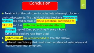 Conclusion
 Treatment of thyroid storm includes beta adrenergic blockers
and corticosteroids. The traditional beta blocker is propranolol
(Inderal) selected because it blocks peripheral conversion of
T4 to T3 and has protective cardiovascular effects.
Dosages : up to120mg po or 3mg IV every 4 hours.
Other beta blockers have been used.
 Corticosteroids are recommended to treat the relative
 adrenal insufficiency that results from accelerated metabolism and
improve vasomotor symptoms.
47
 