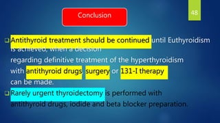 Conclusion
 Antithyroid treatment should be continued until Euthyroidism
is achieved, when a decision
regarding definitive treatment of the hyperthyroidism
with antithyroid drugs, surgery or 131-I therapy
can be made.
 Rarely urgent thyroidectomy is performed with
antithyroid drugs, iodide and beta blocker preparation.
48
 