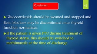 Conclusion
Glucocorticoids should be weaned and stopped and
Beta-blockers may be discontinued once thyroid
function normalizes.
If the patient is given PTU during treatment of
thyroid storm, this should be switched to
methimazole at the time of discharge.
49
 