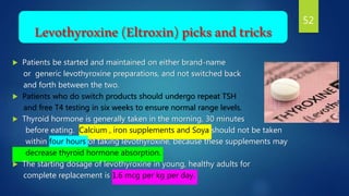 Levothyroxine(Eltroxin)picksandtricks
 Patients be started and maintained on either brand-name
or generic levothyroxine preparations, and not switched back
and forth between the two.
 Patients who do switch products should undergo repeat TSH
and free T4 testing in six weeks to ensure normal range levels.
 Thyroid hormone is generally taken in the morning, 30 minutes
before eating. Calcium , iron supplements and Soya should not be taken
within four hours of taking levothyroxine, because these supplements may
decrease thyroid hormone absorption.
 The starting dosage of levothyroxine in young, healthy adults for
complete replacement is 1.6 mcg per kg per day.
52
 