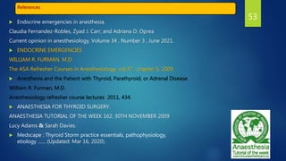 References
 Endocrine emergencies in anesthesia.
Claudia Fernandez-Robles, Zyad J. Carr, and Adriana D. Oprea
Current opinion in anesthesiology, Volume 34 , Number 3 , June 2021.
 ENDOCRINE EMERGENCIES
WILLIAM R. FURMAN, M.D.
The ASA Refresher Courses in Anesthesiology, vol.37 , chapter 5, 2009.
 Anesthesia and the Patient with Thyroid, Parathyroid, or Adrenal Disease
William R. Furman, M.D.
Anesthesiology refresher course lectures 2011, 434.
 ANAESTHESIA FOR THYROID SURGERY.
ANAESTHESIA TUTORIAL OF THE WEEK 162, 30TH NOVEMBER 2009
Lucy Adams & Sarah Davies.
 Medscape : Thyroid Storm practice essentials, pathophysiology,
etiology …… (Updated: Mar 16, 2020).
53
 