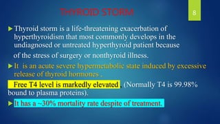 THYROID STORM
Thyroid storm is a life-threatening exacerbation of
hyperthyroidism that most commonly develops in the
undiagnosed or untreated hyperthyroid patient because
of the stress of surgery or nonthyroid illness.
It is an acute severe hypermetabolic state induced by excessive
release of thyroid hormones ,
Free T4 level is markedly elevated , (Normally T4 is 99.98%
bound to plasma proteins).
It has a ~30% mortality rate despite of treatment.
8
 