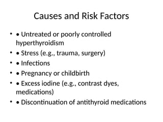 Causes and Risk Factors
• • Untreated or poorly controlled
hyperthyroidism
• • Stress (e.g., trauma, surgery)
• • Infections
• • Pregnancy or childbirth
• • Excess iodine (e.g., contrast dyes,
medications)
• • Discontinuation of antithyroid medications
 