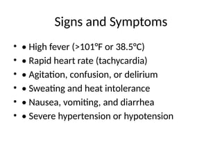 Signs and Symptoms
• • High fever (>101°F or 38.5°C)
• • Rapid heart rate (tachycardia)
• • Agitation, confusion, or delirium
• • Sweating and heat intolerance
• • Nausea, vomiting, and diarrhea
• • Severe hypertension or hypotension
 