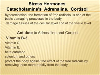  hyperoxidation, the formation of free radicals, is one of the
basic damaging processes in the body
 damage tissues at the cellular level and at the tissue level
Antidote to Adrenaline and Cortisol
 Vitamin B-3
 Vitamin C,
 Vitamin E,
 beta carotene
 selenium and others
 protect the body against the effect of the free radicals by
removing them more rapidly from the body.
Stress Hormones
Catecholamine's Adrenaline, Cortisol
 