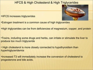 HFCS & High Cholesterol & High Triglycerides
•HFCS increases triglycerides
•Estrogen treatment is a common cause of high triglycerides
•High triglycerides can be from deficiencies of magnesium, copper, and protein
•Toxins, including some drugs and herbs, can irritate or stimulate the liver to
produce too much triglyceride
• High cholesterol is more closely connected to hypothyroidism than
hypertriglyceridemia
•Increased T3 will immediately increase the conversion of cholesterol to
progesterone and bile acids.
 