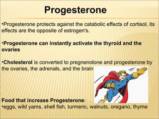•Progesterone protects against the catabolic effects of cortisol, its
effects are the opposite of estrogen's.
•Progesterone can instantly activate the thyroid and the
ovaries
•Cholesterol is converted to pregnenolone and progesterone by
the ovaries, the adrenals, and the brain
Food that increase Progesterone:
•eggs, wild yams, shell fish, turmeric, walnuts, oregano, thyme
Progesterone
 