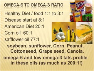  Healthy Diet / food 1:1 to 3:1
 Disease start at 8:1
 American Diet 20:1
 Corn oil 60:1
 safflower oil 77:1
soybean, sunflower, Corn, Peanut,
Cottonseed, Grape seed, Canola.
omega-6 and low omega-3 fats profile
in these oils (as much as 200:1!)
 