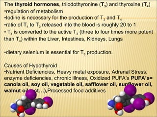 The thyroid hormones, triiodothyronine (T3) and thyroxine (T4)
•regulation of metabolism
•Iodine is necessary for the production of T3 and T4
•ratio of T4 to T3 released into the blood is roughly 20 to 1
• T4 is converted to the active T3 (three to four times more potent
than T4) within the Liver, Intestines, Kidneys, Lungs
•dietary selenium is essential for T3 production.
Causes of Hypothyroid
•Nutrient Deficiencies, Heavy metal exposure, Adrenal Stress,
enzyme deficiencies, chronic illness, Oxidized PUFA’s PUFA’s=
canola oil, soy oil, vegetable oil, safflower oil, sunflower oil,
walnut oil, ect…),Processed food additives
 
